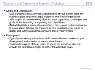Discovery and Deployment Planning Workshop
 Goals and Objectives:
– Gain agreement on a common understanding of your current state and
business goals for as they apply in general and to your organization
– IBM to gain an understanding of your current capabilities, challenges and
goals for implementing or improving your capabilities
– IBM will facilitate a series of presentations, discussions or demonstrations
to assist you in defining the improved or new capabilities you intend to
deploy and outline a roadmap achieving those improvements

 Participants:
– Typically a workshop will include 10-12 leaders/decision makers of your
development and operations/ infrastructure teams
– Technical members of these teams to attend the workshop who can
provide the appropriate insight to further the workshop goals.

© 2014 IBM Corporation

 
