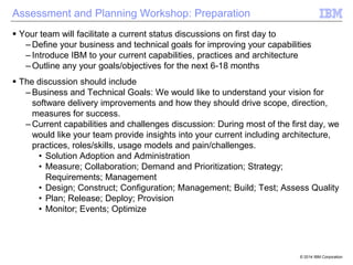 Assessment and Planning Workshop: Preparation
 Your team will facilitate a current status discussions on first day to
– Define your business and technical goals for improving your capabilities
– Introduce IBM to your current capabilities, practices and architecture
– Outline any your goals/objectives for the next 6-18 months
 The discussion should include
– Business and Technical Goals: We would like to understand your vision for
software delivery improvements and how they should drive scope, direction,
measures for success.
– Current capabilities and challenges discussion: During most of the first day, we
would like your team provide insights into your current including architecture,
practices, roles/skills, usage models and pain/challenges.
• Solution Adoption and Administration
• Measure; Collaboration; Demand and Prioritization; Strategy;
Requirements; Management
• Design; Construct; Configuration; Management; Build; Test; Assess Quality
• Plan; Release; Deploy; Provision
• Monitor; Events; Optimize

© 2014 IBM Corporation

 
