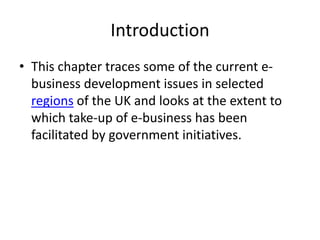 Introduction
• This chapter traces some of the current e-
  business development issues in selected
  regions of the UK and looks at the extent to
  which take-up of e-business has been
  facilitated by government initiatives.
 