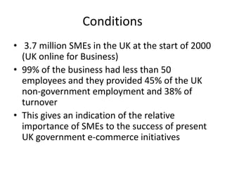 Conditions
• 3.7 million SMEs in the UK at the start of 2000
  (UK online for Business)
• 99% of the business had less than 50
  employees and they provided 45% of the UK
  non-government employment and 38% of
  turnover
• This gives an indication of the relative
  importance of SMEs to the success of present
  UK government e-commerce initiatives
 