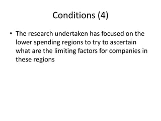 Conditions (4)
• The research undertaken has focused on the
  lower spending regions to try to ascertain
  what are the limiting factors for companies in
  these regions
 