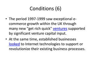Conditions (6)
• The period 1997-1999 saw exceptional e-
  commerce growth within the UK through
  many new "get rich quick" ventures supported
  by significant venture capital input.
• At the same time, established businesses
  looked to Internet technologies to support or
  revolutionize their existing business processes.
 