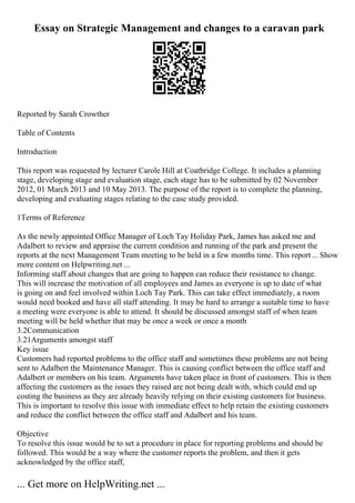 Essay on Strategic Management and changes to a caravan park
Reported by Sarah Crowther
Table of Contents
Introduction
This report was requested by lecturer Carole Hill at Coatbridge College. It includes a planning
stage, developing stage and evaluation stage, each stage has to be submitted by 02 November
2012, 01 March 2013 and 10 May 2013. The purpose of the report is to complete the planning,
developing and evaluating stages relating to the case study provided.
1Terms of Reference
As the newly appointed Office Manager of Loch Tay Holiday Park, James has asked me and
Adalbert to review and appraise the current condition and running of the park and present the
reports at the next Management Team meeting to be held in a few months time. This report... Show
more content on Helpwriting.net ...
Informing staff about changes that are going to happen can reduce their resistance to change.
This will increase the motivation of all employees and James as everyone is up to date of what
is going on and feel involved within Loch Tay Park. This can take effect immediately, a room
would need booked and have all staff attending. It may be hard to arrange a suitable time to have
a meeting were everyone is able to attend. It should be discussed amongst staff of when team
meeting will be held whether that may be once a week or once a month
3.2Communication
3.21Arguments amongst staff
Key issue
Customers had reported problems to the office staff and sometimes these problems are not being
sent to Adalbert the Maintenance Manager. This is causing conflict between the office staff and
Adalbert or members on his team. Arguments have taken place in front of customers. This is then
affecting the customers as the issues they raised are not being dealt with, which could end up
costing the business as they are already heavily relying on their existing customers for business.
This is important to resolve this issue with immediate effect to help retain the existing customers
and reduce the conflict between the office staff and Adalbert and his team.
Objective
To resolve this issue would be to set a procedure in place for reporting problems and should be
followed. This would be a way where the customer reports the problem, and then it gets
acknowledged by the office staff,
... Get more on HelpWriting.net ...
 