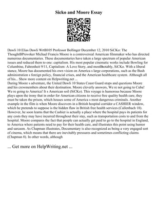 Sicko and Moore Essay
Dawli 10 Elias Dawli WrtВ105 Professor Bollinger December 12, 2010 SiCKo: The
ThoughtВProvoker Michael Francis Moore is a controversial American filmmaker who has directed
numerous documentaries. These documentaries have taken a large spectrum of popular American
issues and reduced them to one: capitalism. His most popular cinematic works include Bowling for
Columbine, Fahrenheit 9/11, Capitalism: A Love Story, and mostВnotably, SiCKo. With a liberal
stance, Moore has documented his own vision on America s large corporations, such as the Bush
administration s foreign policy, financial crises, and the American healthcare system. Although all
of his... Show more content on Helpwriting.net ...
During Moore s adventure, the United Dawli 10 States Coast Guard stops and questions Moore
and his crewmembers about their destination. Moore cleverly answers, We re not going to Cuba!
We re going to America! It s American soil (SiCKo). This voyage is humorous because Moore
plays upon the irony that in order for American citizens to receive free quality health care, they
must be taken the prison, which houses some of America s most dangerous criminals. Another
example in the film is when Moore discovers in a British hospital corridor a CASHIER window,
which he pretends to suppose is the hidden flaw in British free health services (Callenbach 18).
However, he soon learns that the Cashier is actually a place where the hospital pays its patients for
any costs they may have incurred throughout their stay, such as transportation costs to and from the
hospital. Moore compares the fact that people can actually get paid to go to the hospital in England,
to America where patients need to pay for their health care, and illustrates this point using humor
and sarcasm. As Chapman illustrates, Documentary is also recognized as being a very engaged sort
of cinema, which means that there are inevitably pressures and sometimes conflicting claims
(Chapman 8). In other words, although
... Get more on HelpWriting.net ...
 