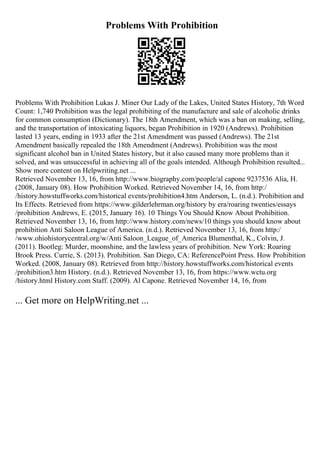 Problems With Prohibition
Problems With Prohibition Lukas J. Miner Our Lady of the Lakes, United States History, 7th Word
Count: 1,740 Prohibition was the legal prohibiting of the manufacture and sale of alcoholic drinks
for common consumption (Dictionary). The 18th Amendment, which was a ban on making, selling,
and the transportation of intoxicating liquors, began Prohibition in 1920 (Andrews). Prohibition
lasted 13 years, ending in 1933 after the 21st Amendment was passed (Andrews). The 21st
Amendment basically repealed the 18th Amendment (Andrews). Prohibition was the most
significant alcohol ban in United States history, but it also caused many more problems than it
solved, and was unsuccessful in achieving all of the goals intended. Although Prohibition resulted...
Show more content on Helpwriting.net ...
Retrieved November 13, 16, from http://www.biography.com/people/al capone 9237536 Alia, H.
(2008, January 08). How Prohibition Worked. Retrieved November 14, 16, from http:/
/history.howstuffworks.com/historical events/prohibition4.htm Anderson, L. (n.d.). Prohibition and
Its Effects. Retrieved from https://www.gilderlehrman.org/history by era/roaring twenties/essays
/prohibition Andrews, E. (2015, January 16). 10 Things You Should Know About Prohibition.
Retrieved November 13, 16, from http://www.history.com/news/10 things you should know about
prohibition Anti Saloon League of America. (n.d.). Retrieved November 13, 16, from http:/
/www.ohiohistorycentral.org/w/Anti Saloon_League_of_America Blumenthal, K., Colvin, J.
(2011). Bootleg: Murder, moonshine, and the lawless years of prohibition. New York: Roaring
Brook Press. Currie, S. (2013). Prohibition. San Diego, CA: ReferencePoint Press. How Prohibition
Worked. (2008, January 08). Retrieved from http://history.howstuffworks.com/historical events
/prohibition3.htm History. (n.d.). Retrieved November 13, 16, from https://www.wctu.org
/history.html History.com Staff. (2009). Al Capone. Retrieved November 14, 16, from
... Get more on HelpWriting.net ...
 