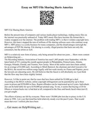 Essay on MP3 File Sharing Hurts America
MP3 File Sharing Hurts America
Before the present time of computers and various media player technology, trading music files on
the internet was practically unheard of. Today MP3 music files have become file format that is
widely swapped over the internet. The problem with trading MP3 s is that it violates copyright laws.
However, this hasn t stopped the tens of millions of file sharing software users who continue swap
MP3 s. MP3 piracy is a costly business for many companies, and the disadvantages outweigh the
advantages of P2P file sharing. File sharing is a costly, illegal practice that hurts not only the
consumers, but the artists as well.
MP3 is a relatively new form of piracy, only being around for about ten years. ... Show more content
on Helpwriting.net ...
The Recording Industry Association of America has sued 1,445 people since September, with the
latest batch of 531 coming this month against people in Philadelphia, Pennsylvania, Atlanta,
Georgia, Orlando, Florida, and Trenton, New Jersey. Most of the earlier cases have been settled,
for an average of $3,000 each. According to Mitch Bainwol, the chairman and chief executive for
the RIAA, the record two million songs legally sold last week mostly on iTunes and Napster, prove
the lawsuits are educating users. He still believes that the faucet is still absolutely on; I just think
that the flow may have been slightly limited.
However, I d like to point out, that he cases that have been settled for $3,000 got a deal.
According to the RIAA website, online copyright infringement can be punished by up to three
years in prison and $250,000 in fines. Repeat offenders can be imprisoned up to 6 years. Individuals
also can be held liable for up to $150,000 per pirated song. To me, it seems that buying a CD for
fifteen or sixteen bucks isn t a bad deal at all, compared to the fines and hassle faced when (not if)
you get caught.
The effects of piracy are felt by everyone. There were 130,000 jobs lost due to piracy in the U.S.
alone in 1996 . Let s say that trend has held relatively steady over the past 8 years. That would
mean that over 1 million jobs have been
... Get more on HelpWriting.net ...
 
