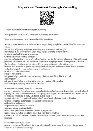 Diagnosis and Treatment Planning in Counseling
Diagnosis and Treatment Planning in Counseling
Who published the DSM VI? American Psychiatric Association.
What is recorded on Axis III? General medical conditions
Anorexia Nervosa refusal to maintain body weight, body weight less than 85% of the expected
weight
intense fear of gaining weight or becoming fat, even though underweight
disturbance in the way in which one s body weight or shape is experienced
in postmenarcheal females, amenorrhea
Criteria for gender identity disorder
a strong and persistent cross gender identification (not for the cultural advantage of the other sex)
persistent discomfort with his or her sex or sense of inappropriateness in the gender of that sex.
the disturbance I not concurrent with ... Show more content on Helpwriting.net ...
believes that he or she is special and unique and can only be understood by or should associate
with, other special or high status people or institutions
requires excessive admiration
sense of entitlement
interpersonally exploitative takes advantage of others to achieve his or her ends
lack empathy
often envious of other or believes that other are envious of him or her
shows arrogant, haughty behaviors or attitudes.
Schizotypal Personality Disorder (Cluster A)
pervasive pattern of social and interpersonal deficits marked by acute discomfort with and reduced
capacity for close relationships as well as by cognitive or perceptual distortions and eccentricities
of behavior beginning in early adulthood five or more of
ideas of reference (excluding delusions of reference) odd beliefs or magical thinking
unusual perceptual experiences, including bodily illusions
odd thinking and speech
suspiciousness or paranoid ideation
inappropriate or constricted affect
behavior or appearance that is odd, eccentric, or peculiar
lack of close friend or confidants other than first degree relatives
excessive social anxiety that does not diminish with familiarity and tends to be associated with
paranoia.
Schizoid Personality Disorder
pervasive pattern of detachment form social relationships and a restricted range of expression of
emotions in interpersonal settings.
 