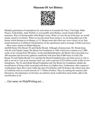 Museum Of Art History
Multiple generations of masterpieces by such artists as Leonardo Da Vinci, Van Gogh, Pablo
Picasso, Frida Kahlo, Andy Warhol, to even graffiti artist Banksy, can be found within art
museums. Ways of Seeing author John Berger writes, When..we saw the art of the past, we would
situate ourselves in history. When we are prevented from seeing it, we are being deprived of the
history which belongs to us (Berger, p.11). Berger notes that when one views a piece of art, they
situate themselves in different interpretations on the significance and/or message it holds (conveys).
... Show more content on Helpwriting.net ...
and KB Home (The Broad: Eli and Edythe Broad). Although a businessman, Mr. Broad along
with his wife Edythe, began The Broad Art Foundation in 1984, which now contains over 2,000
works of art varying from 200 artists. As devoted philanthropists, the Broad s have provided over
500 museums and university galleries worldwide with more than 8,000 loans of work (The
Broad: Eli and Edythe Broad). It is said that the Broad Foundation does not limit access to who is
able to see art or visit an art museum itself, yet, with a network of $2.6 billion solely within its two
foundations, The Eli and Edythe Broad Foundation and The Broad Art Foundation, alludes the
mystification of being solely associated with those of a higher class. Furthermore, their expansive
wealth places them above most within the state of California with Eli being is the richest man alive
in California with an overall network of 7.7 billion (Forbes). Thus, by naming the museum after
themselves, the importance of who they are and how much wealth there name holds, adds to the
mystification of art
... Get more on HelpWriting.net ...
 