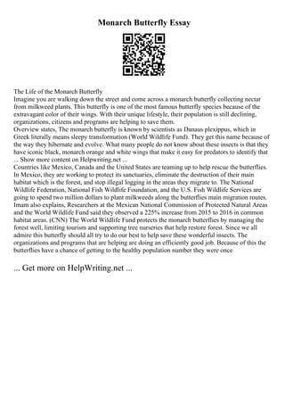 Monarch Butterfly Essay
The Life of the Monarch Butterfly
Imagine you are walking down the street and come across a monarch butterfly collecting nectar
from milkweed plants. This butterfly is one of the most famous butterfly species because of the
extravagant color of their wings. With their unique lifestyle, their population is still declining,
organizations, citizens and programs are helping to save them.
Overview states, The monarch butterfly is known by scientists as Danaus plexippus, which in
Greek literally means sleepy transformation (World Wildlife Fund). They get this name because of
the way they hibernate and evolve. What many people do not know about these insects is that they
have iconic black, monarch orange and white wings that make it easy for predators to identify that
... Show more content on Helpwriting.net ...
Countries like Mexico, Canada and the United States are teaming up to help rescue the butterflies.
In Mexico, they are working to protect its sanctuaries, eliminate the destruction of their main
habitat which is the forest, and stop illegal logging in the areas they migrate to. The National
Wildlife Federation, National Fish Wildlife Foundation, and the U.S. Fish Wildlife Services are
going to spend two million dollars to plant milkweeds along the butterflies main migration routes.
Imam also explains, Researchers at the Mexican National Commission of Protected Natural Areas
and the World Wildlife Fund said they observed a 225% increase from 2015 to 2016 in common
habitat areas. (CNN) The World Wildlife Fund protects the monarch butterflies by managing the
forest well, limiting tourism and supporting tree nurseries that help restore forest. Since we all
admire this butterfly should all try to do our best to help save these wonderful insects. The
organizations and programs that are helping are doing an efficiently good job. Because of this the
butterflies have a chance of getting to the healthy population number they were once
... Get more on HelpWriting.net ...
 