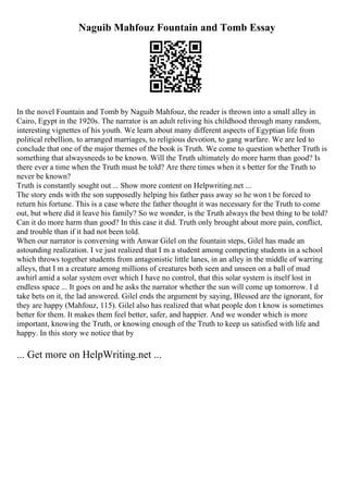 Naguib Mahfouz Fountain and Tomb Essay
In the novel Fountain and Tomb by Naguib Mahfouz, the reader is thrown into a small alley in
Cairo, Egypt in the 1920s. The narrator is an adult reliving his childhood through many random,
interesting vignettes of his youth. We learn about many different aspects of Egyptian life from
political rebellion, to arranged marriages, to religious devotion, to gang warfare. We are led to
conclude that one of the major themes of the book is Truth. We come to question whether Truth is
something that alwaysneeds to be known. Will the Truth ultimately do more harm than good? Is
there ever a time when the Truth must be told? Are there times when it s better for the Truth to
never be known?
Truth is constantly sought out ... Show more content on Helpwriting.net ...
The story ends with the son supposedly helping his father pass away so he won t be forced to
return his fortune. This is a case where the father thought it was necessary for the Truth to come
out, but where did it leave his family? So we wonder, is the Truth always the best thing to be told?
Can it do more harm than good? In this case it did. Truth only brought about more pain, conflict,
and trouble than if it had not been told.
When our narrator is conversing with Anwar Gilel on the fountain steps, Gilel has made an
astounding realization. I ve just realized that I m a student among competing students in a school
which throws together students from antagonistic little lanes, in an alley in the middle of warring
alleys, that I m a creature among millions of creatures both seen and unseen on a ball of mud
awhirl amid a solar system over which I have no control, that this solar system is itself lost in
endless space ... It goes on and he asks the narrator whether the sun will come up tomorrow. I d
take bets on it, the lad answered. Gilel ends the argument by saying, Blessed are the ignorant, for
they are happy (Mahfouz, 115). Gilel also has realized that what people don t know is sometimes
better for them. It makes them feel better, safer, and happier. And we wonder which is more
important, knowing the Truth, or knowing enough of the Truth to keep us satisfied with life and
happy. In this story we notice that by
... Get more on HelpWriting.net ...
 