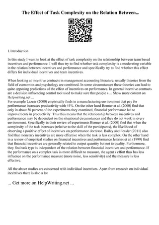 The Effect of Task Complexity on the Relation Between...
1.Introduction
In this study I want to look at the effect of task complexity on the relationship between team based
incentives and performance. I will thus try to find whether task complexity is a moderating variable
in the relation between incentives and performance and specifically try to find whether this effect
differs for individual incentives and team incentives.
When looking at incentive contracts in management accounting literature, usually theories from the
field of economics and psychology are combined. In some circumstances these theories can lead to
quite opposing predictions of the effect of incentives on performance. In general incentive contracts
are a decision influencing control tool used to make sure that people s ... Show more content on
Helpwriting.net ...
For example Lazear (2000) empirically finds in a manufacturing environment that pay for
performance increases productivity with 44%. On the other hand Bonner et al. (2000) find that
only in about 50 percent of the experiments they examined, financial performance led to
improvements in productivity. This thus means that the relationship between incentives and
performance may be dependent on the situational circumstances and they do not work in every
environment. Specifically in their review of experiments Bonner et al. (2000) find that when the
complexity of the task increases (relative to the skill of the participants), the likelihood of
observing a positive effect of incentives on performance decrease. Bailey and Fessler (2011) also
find that monetary incentives are more effective when the task is less complex. On the other hand
in a review of empirical studies on financial incentives and performance Jenkins et al. (1999) find
that financial incentives are generally related to output quantity but not to quality. Furthermore,
they find task type is independent of the relation between financial incentives and performance. If
the performance on a complex task is more difficult to measure, the agent s effort thus has less
influence on the performance measure (more noise, less sensitivity) and the measure is less
effective.
All the above studies are concerned with individual incentives. Apart from research on individual
incentives there is also a lot
... Get more on HelpWriting.net ...
 