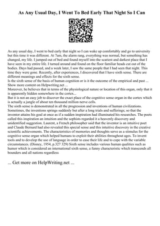 As Any Usual Day, I Went To Bed Early That Night So I Can
As any usual day, I went to bed early that night so I can wake up comfortably and go to university
but this time it was different. At 7am, the alarm rang, everything was normal, but something has
changed, my life. I jumped out of bed and found myself into the scariest and darkest place that I
have seen in my entire life. I turned around and found on the floor familiar heads cut out of the
bodies. Days had passed, and a week later, I saw the same people that I had seen that night. This
time they were gone. Recently, after experiences, I discovered that I have sixth sense. There are
different meanings and effects for the sixth sense.
Is the sixth sense of the basis of human cognition or is it the outcome of the empirical and past ...
Show more content on Helpwriting.net ...
Moreover, he believes that in terms of the physiological nature or location of this organ, only that it
is apparently hidden somewhere in the cortex...
But it is not an easy job to discover the exact place of the cognitive sense organ in the cortex which
is actually a jungle of about ten thousand million nerve cells.
The sixth sense is demonstrated in all the progression and inventions of human civilizations.
Sometimes, the inventions springs suddenly but after a long trials and sufferings; so that the
inventor attains his goal at once as if a sudden inspiration had illuminated his researches. The poets
called this inspiration an intuition and the sophists regarded it a heavenly discovery and
unidentified suggestion. Laurent, a French philosopher said that the inventor is an intuitive poet
and Claude Bernard had also revealed this special sense and this intuitive discovery in the creative
scientific achievements. The characteristics of memories and thoughts serve as a stimulus for the
cognitive sense organ which helped humans to exploit their abilities throughout ages. To invent
tools and to develop the use of language in order to ease their life and to cope with the variable
circumstances. (Disney, 1954, p.327 329) Sixth sense includes various human qualities such as
humor which is considered an international sixth sense, a funny characteristic which transcends all
bounders and all nations regardless
... Get more on HelpWriting.net ...
 