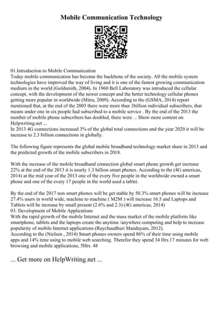 Mobile Communication Technology
01.Introduction to Mobile Communication
Today mobile communication has become the backbone of the society. All the mobile system
technologies have improved the way of living and it is one of the fastest growing communication
medium in the world (Goldsmith, 2004). In 1960 Bell Laboratory was introduced the cellular
concept, with the development of the newer concept and the better technology cellular phones
getting more popular in worldwide (Mitra, 2009). According to the (GSMA, 2014) report
mentioned that, at the end of the 2003 there were more than 1billion individual subscribers, that
means under one in six people had subscribed to a mobile service . By the end of the 2013 the
number of mobile phone subscribers has doubled, there were ... Show more content on
Helpwriting.net ...
In 2013 4G connections increased 3% of the global total connections and the year 2020 it will be
increase to 2.3 billion connections in globally.
The following figure represents the global mobile broadband technology market share in 2013 and
the predicted growth of the mobile subscribers in 2018.
With the increase of the mobile broadband connection global smart phone growth get increase
22% at the end of the 2013 it is nearly 1.3 billion smart phones. According to the (4G americas,
2014) at the mid year of the 2013 one of the every five people in the worldwide owned a smart
phone and one of the every 17 people in the world used a tablet.
By the end of the 2017 non smart phones will be get stable by 50.3% smart phones will be increase
27.4% users in world wide, machine to machine ( M2M ) will increase 16.5 and Laptops and
Tablets will be increase by small present (2.6% and 2.3) (4G americas, 2014)
03. Development of Mobile Applications
With the rapid growth of the mobile Internet and the mass market of the mobile platform like
smartphone, tablets and the laptops create the anytime /anywhere computing and help to increase
popularity of mobile Internet applications (Raychaudhuri Mandayam, 2012).
According to the (Nielsen , 2014) Smart phones owners spend 86% of their time using mobile
apps and 14% time using to mobile web searching. Therefor they spend 34 Hrs.17 minutes for web
browsing and mobile applications, 5Hrs. 48
... Get more on HelpWriting.net ...
 