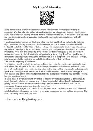 My Love Of Education
Many people are on their own route towards what they consider receiving or claiming an
education. Whether it be a formal or informal education, we all approach obstacles that keep us
away from a direction we may have our mind or even our heart set on. In this essay, I will describe
my experiences in which my education has brought me close to losing my temper and self
confidence.
I used to groom the knots of her black and white coat that would pile up on her belly. But, one
day, I remember coming across a ball like lump under her skin. I moved it around to see if it
bothered her, but she just lay there with her belly up, waiting for me to finish. The next morning,
my dad and I took her to the vet and found out they were benign tumors, but should be removed
before they could turn into something more serious. My family struggled to find the funds to
remove the lumps. My love for animals, and particularly for my dog, Lyn Yang, quickly turned
into dreams of being able to remove the lumps myself. But at that point, I was helpless. I thought,
maybe one day, I d be a veterinarian and able to rid animals of their problems.
That was the beginning of the dream.
Growing up, I mostly stuck by my parents and they didn t stimulate my interest in animals. Even
with all the time we spent at the vet, I never thought to speak to a veterinarian. What did I know
about job shadowing? I now realize the importance of having real life role models, and someone to
speak to about my goals and aspirations. It s like Sonia Sotomayor said, When a young person,
even a gifted one, grows up without proximate living examples of what she may aspire to become,
her goal remains abstract.
In those days, in my environment, my dream to become a veterinarian gradually diminished. So
much diminished during my teenage years. I found my mind shrinking. I could feel my dream
getting smaller and smaller. Instead of choosing a profession that could drive me, I let me
community drive me instead and it got the best of me.
Life is different when you don t have a dream. I spent a lot of time in the streets. I had this small
minded definition of success, particularly when everyone around me was making fast money. The
slow developing value of an education
... Get more on HelpWriting.net ...
 