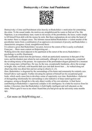 Dostoyevsky s Crime And Punishment
Dostoyevsky s Crime and Punishment relies heavily on Raskolnikov s motivation for committing
the crime. To the casual reader, the motives are straightforward he wants to find out if he, like
Napoleon, is an extraordinary man; wants to rid society of the pawnbroker, the louse; wants simply
to lift himself from debt with the money he stole. But these explanations do not strike the heart of
the matter: there is a deeper cause. The ultimate reason behind Raskolnikov s violent murder of the
pawnbroker stems from a combination of an oppressive environment of poverty and Raskolnikov s
characteristic arrogance. Good, straightforward thesis
It is almost a given that Raskolnikov was poor, however the extent of this is easily overlooked.
From just ... Show more content on Helpwriting.net ...
Walking down the street adjacent to his apartment at the outset of the novel, Raskolnikov s
psychology is swiftly illuminated,
The insufferable stench from the pot houses, which are particularly numerous in that part of the
town, and the drunken men whom he met continually, although it was a working day, completed
the revolting misery of the picture. An expression of the profoundest disgust gleamed for a moment
in the young man s refined face. He was, by the way, exceptionally handsome, above the average
in height, slim, well built, with beautiful dark eyes and dark brown hair. ... he walked along not
observing what was about him and not caring to observe it. (3).
Here, Raskolnikov is disgusted by the surroundings of his home and community he certainly sees
himself above such squalor. Further elevating his opinion of himself are his exceptional good
looks, which surely cause him to develop a sense of superiority over time. Raskolnikov s behavior
of disregarding intentionally his surroundings is also indicative of deep seated egotism and
arrogance, acting as though he is the only object worthy of his own attention. A final factor
contributing to Raskolnikov s superiority complex is his intelligence. In a letter he receives from his
mother, it becomes clear that Raskolnikov is both highly intelligent and well educated, as she
states, What a grief it was to me when I heard that you had given up the university some months
ago,
... Get more on HelpWriting.net ...
 