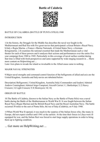 Battle of Calabria
BATTLE OF CALABRIA (BATTLE OF PUNTA STILO) 1940
INTRODUCTION
1.In the history, the Struggle for the Middle Sea describes the naval war fought in the
Mediterranean and Red Sea with five great navies that participated: a.Great Britain s Royal Navy.
b.Italy s Regia Marina. c.France s Marine Nationale. d.United States Navy. e.German
Kriegsmarine. 2.It examines the national essential that made the Mediterranean such a vital
theater for each of these powers and it analyses their actions and performances over the entire five
year campaign from 1940 to 1945. Particularly in this coverage of naval surface combat during
that time is filled with fresh perspectives and same supported by wide ranging research in ... Show
more content on Helpwriting.net ...
Later Axis plans to invade the island so invaluable to the Allied cause came to nothing.
MAJOR NAVAL STRENGTHS
9.Major naval strengths and command control function of the belligerents of allied and axis are the
United Kingdom, Australia and Italy navies are tabulated below:
Description| Belligerents| | United Kingdom, Australia| Italy| Commanders and leaders| Admiral
Andrew Cunningham| Admiral Inigo Campioni| Aircraft Carrier| 1| | Battleships| 3| 2| Heavy
Cruisers| | 6| Light Cruisers| 5| 8| Destroyers| 16| 16|
ORIGIN OF BATTLE
10.The Battle of Calabria, (known to the Italian Navy as the Battle of Punta Stilo) was a naval
battle during the Battle of the Mediterranean in World War II. It was fought between the Italian
Royal Navy (Regia Marina) and the British Royal Navy and the Royal Australian Navy. The battle
occurred 30 miles to the east of Punta Stilo, the toe of Italy (Calabria), on 9 July 1940.
11When World War II opened, it was much to the surprise of the Italian forces who, like many in
Europe, did not expect conflict until 1941 at the earliest. At the time their forces in Libya were ill
equipped for war, and the Italian fleet was forced to start large supply operations in order to bring
them up to fighting condition.
... Get more on HelpWriting.net ...
 