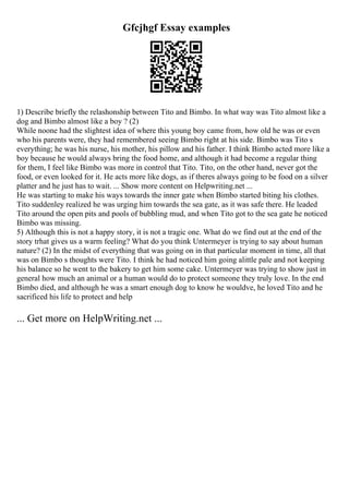 Gfcjhgf Essay examples
1) Describe briefly the relashonship between Tito and Bimbo. In what way was Tito almost like a
dog and Bimbo almost like a boy ? (2)
While noone had the slightest idea of where this young boy came from, how old he was or even
who his parents were, they had remembered seeing Bimbo right at his side. Bimbo was Tito s
everything; he was his nurse, his mother, his pillow and his father. I think Bimbo acted more like a
boy because he would always bring the food home, and although it had become a regular thing
for them, I feel like Bimbo was more in control that Tito. Tito, on the other hand, never got the
food, or even looked for it. He acts more like dogs, as if theres always going to be food on a silver
platter and he just has to wait. ... Show more content on Helpwriting.net ...
He was starting to make his ways towards the inner gate when Bimbo started biting his clothes.
Tito suddenley realized he was urging him towards the sea gate, as it was safe there. He leaded
Tito around the open pits and pools of bubbling mud, and when Tito got to the sea gate he noticed
Bimbo was missing.
5) Although this is not a happy story, it is not a tragic one. What do we find out at the end of the
story trhat gives us a warm feeling? What do you think Untermeyer is trying to say about human
nature? (2) In the midst of everything that was going on in that particular moment in time, all that
was on Bimbo s thoughts were Tito. I think he had noticed him going alittle pale and not keeping
his balance so he went to the bakery to get him some cake. Untermeyer was trying to show just in
general how much an animal or a human would do to protect someone they truly love. In the end
Bimbo died, and although he was a smart enough dog to know he wouldve, he loved Tito and he
sacrificed his life to protect and help
... Get more on HelpWriting.net ...
 