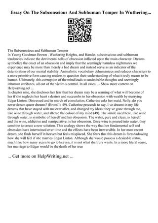Essay On The Subconscious And Subhuman Temper In Wuthering...
The Subconscious and Subhuman Temper
In Young Goodman Brown , Wuthering Heights, and Hamlet, subconscious and subhuman
tendencies indicate the detrimental tolls of obsession inflicted upon the main character. Dreams
symbolize the onset of an obsession and imply that the seemingly harmless nightmares we
experience may be more than merely a bad dream and instead serve as an indicator of the
deterioration of our mental stability. Animalistic vocabulary dehumanizes and reduces characters to
a more primitive form causing readers to question their understanding of what it truly means to be
human. Ultimately, this corruption of the mind leads to undesirable thoughts and seemingly
inhuman attributes, all out of the victim s control. In all cases, ... Show more content on
Helpwriting.net ...
In chapter nine, she discloses her fear that her dream may be a warning of what will become of
her if she neglects her heart s desires and succumbs to her obsession with wealth by marrying
Edgar Linton. Distressed and in search of consolation, Catherine asks her maid, Nelly, do you
never dream queer dreams? (BrontГ« 49). Catherine proceeds to say, I ve dreamt in my life
dreams that have stayed with me ever after, and changed my ideas: they ve gone through me,
like wine through water, and altered the colour of my mind (49). The simile used here, like wine
through water, is symbolic of herself and her obsession. The water, pure and clean, is herself
and the wine, addictive and manipulative, is her obsession. Once wine is poured into water, they
combine to create a new solution. This analogy shows the way that her fundamental self and
obsession have intertwined over time and the effects have been irreversible. In her most recent
dream, she finds herself in heaven but feels misplaced. She fears that this dream is foreshadowing
how she will feel if she marries Edgar Linton. Although she would possess a desirable status,
much like how many yearn to go to heaven, it is not what she truly wants. In a more literal sense,
her marriage to Edgar would be the death of her true
... Get more on HelpWriting.net ...
 