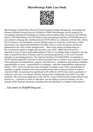 MicroStrategy Ethic Case Study
MicroStrategy Scandal Ethics Research Project Graduate Student Management Accounting and
Business Problem Solving Overview In March of 2000, MicroStrategy was the subject of an
investigation alleging the backdating of contracts and accounting fraud. Executives CEO Michael
Saylor, COO Sanju Bansal, and CFO Mark Lynch each paid personal fines of $350,000 and were
also ordered to disgorge the combined amount of $10 million in a settlement with the SEC. (Burns,
2012) Contracts were backdated, revenues inflated, reports in which the verifier knew of their
inaccuracies were signed and published to the public and as a result stock prices soared and
plummeted in the wake of these transgressions.... Show more content on Helpwriting.net ...
He was given the option to reapply after the three years. (SEC, 2000) Ethical Issues It is
important to have at least a good understanding of what we are talking about in regards to not only
ethics in general but ethics in business and for accounting specifically, as this case is focused
primarily on accounting practices. The American Institute of Certified Public Accountants or
AICPA had developed five divisions of ethical principles that its members were expected to follow.
Those principles are independence, integrity, and objectivity , competence and technical standards ,
responsibilities to clients , responsibilities to colleagues , and other responsibilities and practices
(Sellers, 1981). And even after the recent onslaught of scandals, some of the responsibilities of
regulation in public companies have been transferred from them to the government in order to
create the Public Accounting Oversight Board or PCAOB, the AICPA does retain a good deal of
authority in this area. Accountants and their practices have traditionally been held to very high
standards. The most recent publication of the AICPA s Code of Professional Conduct defines a key
position as, ...a position in which an individual...has the ability to exercise influence over the
contents of the financial statements, including when the individual is a member of the board of
... Get more on HelpWriting.net ...
 