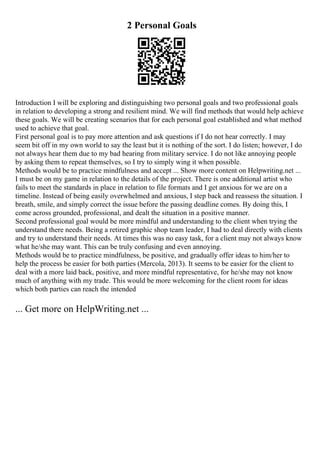 2 Personal Goals
Introduction I will be exploring and distinguishing two personal goals and two professional goals
in relation to developing a strong and resilient mind. We will find methods that would help achieve
these goals. We will be creating scenarios that for each personal goal established and what method
used to achieve that goal.
First personal goal is to pay more attention and ask questions if I do not hear correctly. I may
seem bit off in my own world to say the least but it is nothing of the sort. I do listen; however, I do
not always hear them due to my bad hearing from military service. I do not like annoying people
by asking them to repeat themselves, so I try to simply wing it when possible.
Methods would be to practice mindfulness and accept ... Show more content on Helpwriting.net ...
I must be on my game in relation to the details of the project. There is one additional artist who
fails to meet the standards in place in relation to file formats and I get anxious for we are on a
timeline. Instead of being easily overwhelmed and anxious, I step back and reassess the situation. I
breath, smile, and simply correct the issue before the passing deadline comes. By doing this, I
come across grounded, professional, and dealt the situation in a positive manner.
Second professional goal would be more mindful and understanding to the client when trying the
understand there needs. Being a retired graphic shop team leader, I had to deal directly with clients
and try to understand their needs. At times this was no easy task, for a client may not always know
what he/she may want. This can be truly confusing and even annoying.
Methods would be to practice mindfulness, be positive, and gradually offer ideas to him/her to
help the process be easier for both parties (Mercola, 2013). It seems to be easier for the client to
deal with a more laid back, positive, and more mindful representative, for he/she may not know
much of anything with my trade. This would be more welcoming for the client room for ideas
which both parties can reach the intended
... Get more on HelpWriting.net ...
 