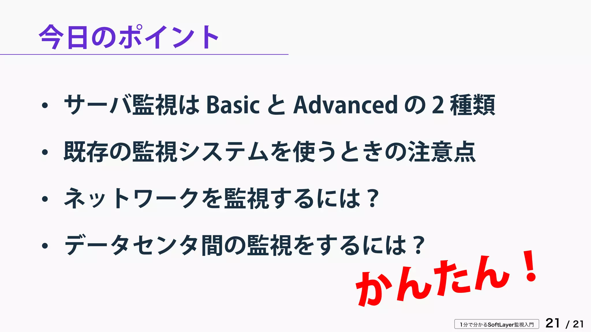 1分で分かるSoftLayer監視入門 21 / 21
今日のポイント
• サーバ監視は Basic と Advanced の 2 種類
• 既存の監視システムを使うときの注意点
• ネットワークを監視するには？
• データセンタ間の監視をするには？
 