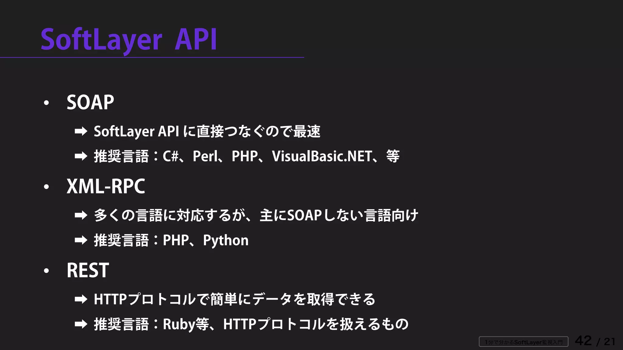1分で分かるSoftLayer監視入門 42 / 21
SoftLayer API
• SOAP
➡ SoftLayer API に直接つなぐので最速
➡ 推奨言語：C#、Perl、PHP、VisualBasic.NET、等
• XML-RPC
➡ 多くの言語に対応するが、主にSOAPしない言語向け
➡ 推奨言語：PHP、Python
• REST
➡ HTTPプロトコルで簡単にデータを取得できる
➡ 推奨言語：Ruby等、HTTPプロトコルを扱えるもの
 