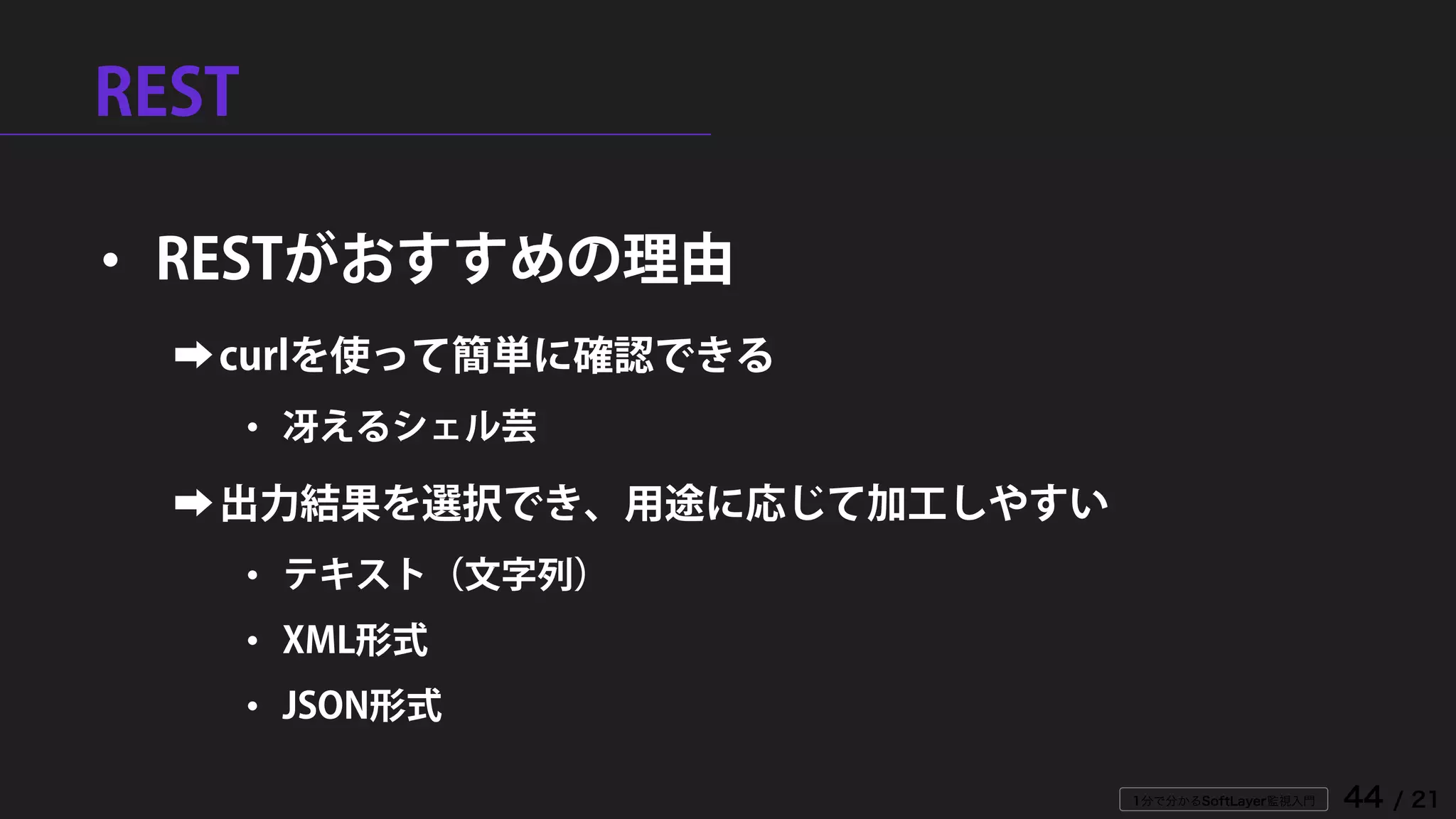 1分で分かるSoftLayer監視入門 44 / 21
REST
• RESTがおすすめの理由
➡curlを使って簡単に確認できる
• 冴えるシェル芸
➡出力結果を選択でき、用途に応じて加工しやすい
• テキスト（文字列）
• XML形式
• JSON形式
 