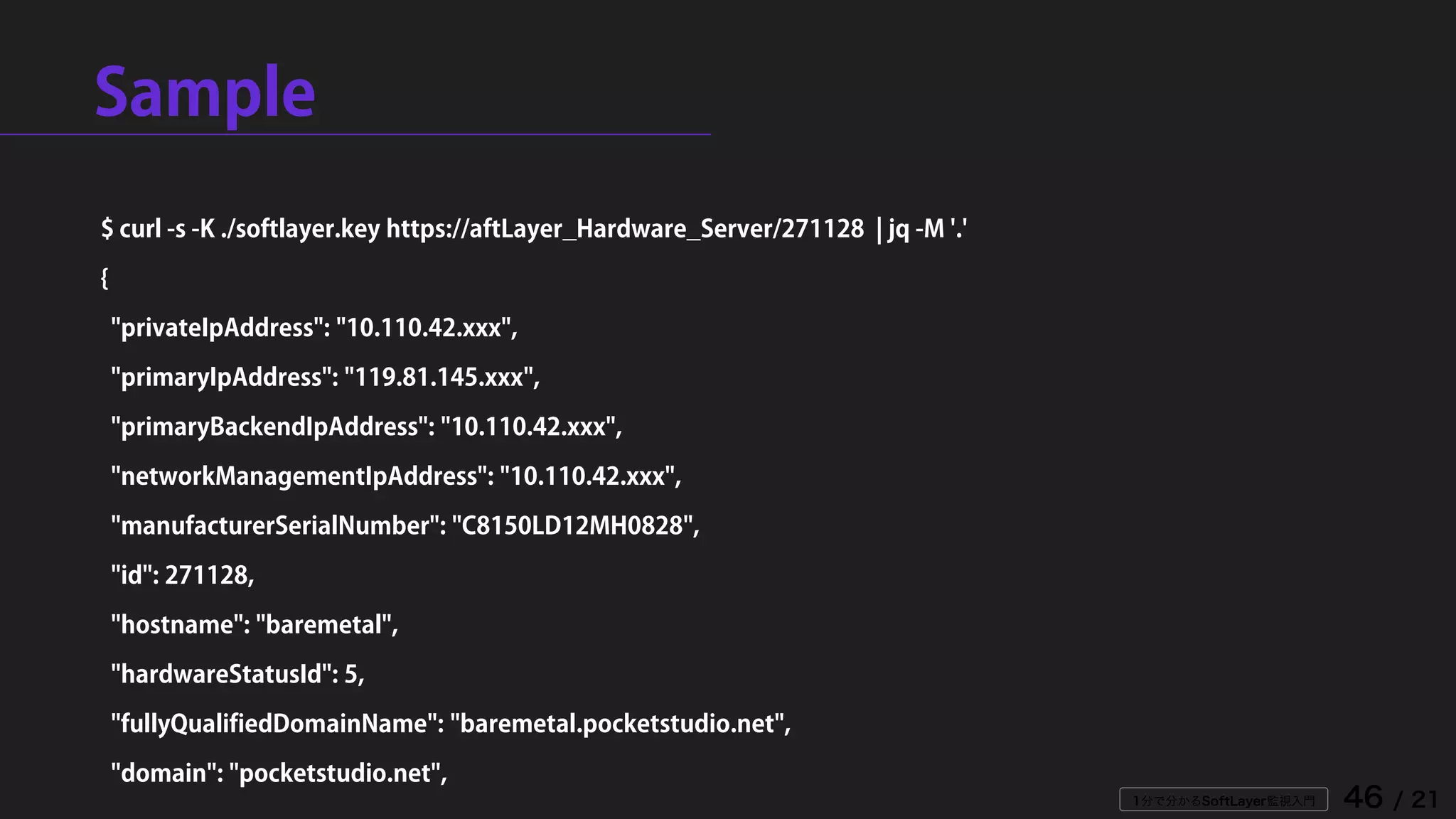 1分で分かるSoftLayer監視入門 46 / 21
Sample
$ curl -s -K ./softlayer.key https://aftLayer_Hardware_Server/271128 | jq -M '.'
{
"privateIpAddress": "10.110.42.xxx",
"primaryIpAddress": "119.81.145.xxx",
"primaryBackendIpAddress": "10.110.42.xxx",
"networkManagementIpAddress": "10.110.42.xxx",
"manufacturerSerialNumber": "C8150LD12MH0828",
"id": 271128,
"hostname": "baremetal",
"hardwareStatusId": 5,
"fullyQualifiedDomainName": "baremetal.pocketstudio.net",
"domain": "pocketstudio.net",
 