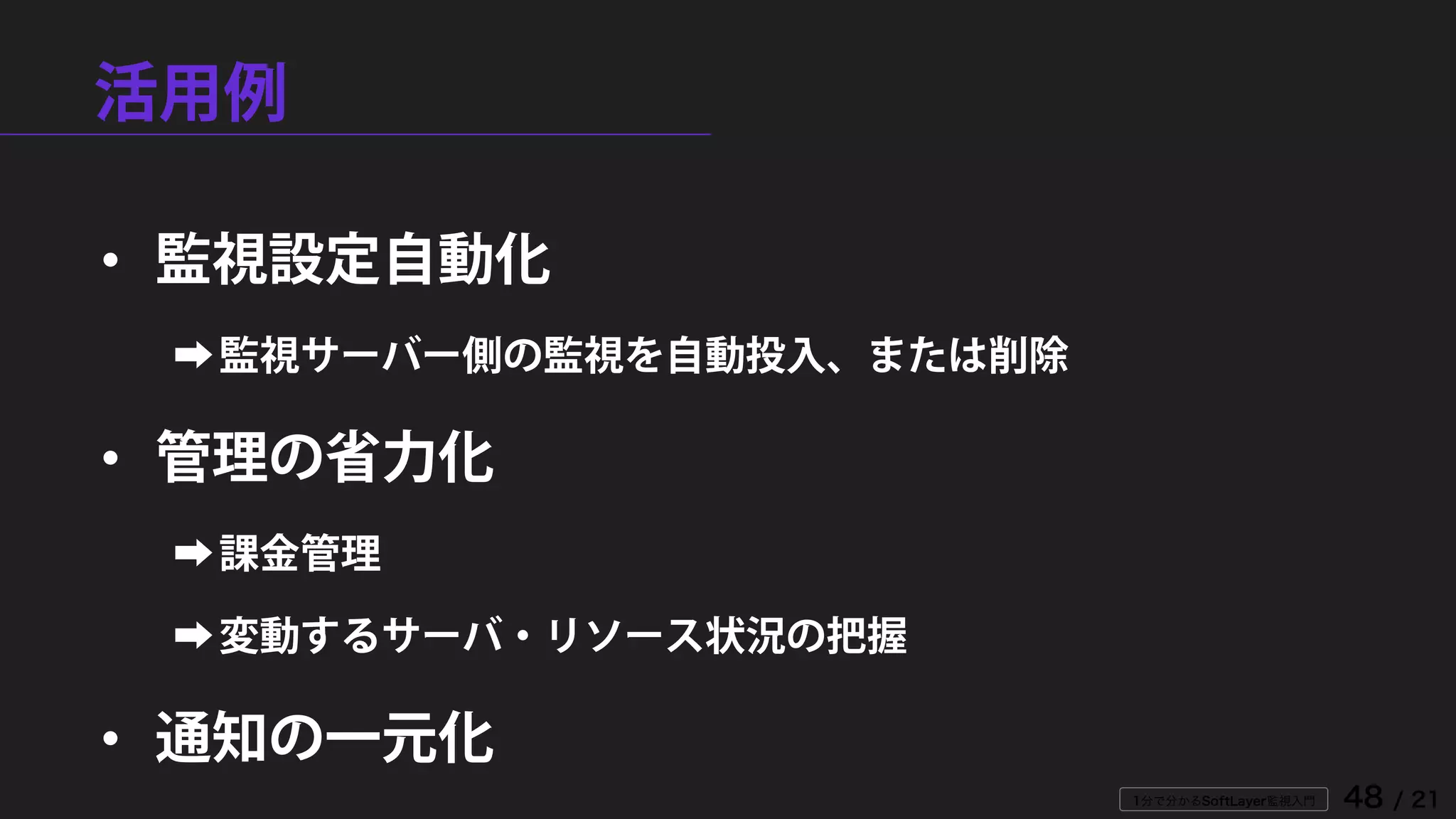 1分で分かるSoftLayer監視入門 48 / 21
活用例
• 監視設定自動化
➡監視サーバー側の監視を自動投入、または削除
• 管理の省力化
➡課金管理
➡変動するサーバ・リソース状況の把握
• 通知の一元化
 