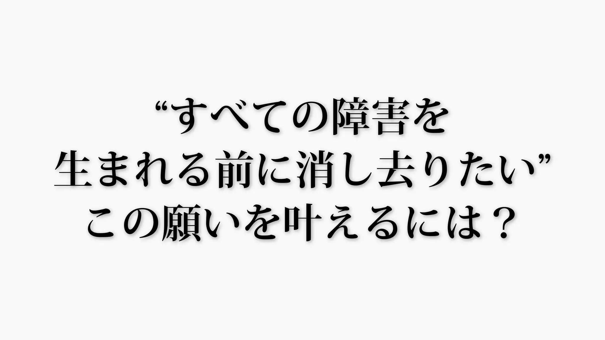 “すべての障害を
生まれる前に消し去りたい”
この願いを叶えるには？
 