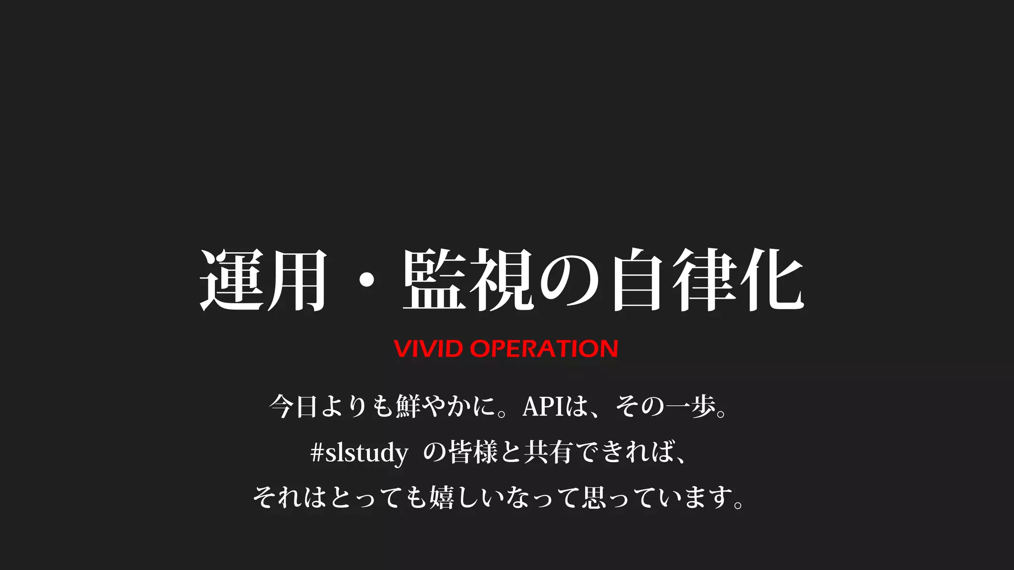 運用・監視の自律化
VIVID OPERATION
今日よりも鮮やかに。APIは、その一歩。
#slstudy の皆様と共有できれば、
それはとっても嬉しいなって思っています。
 