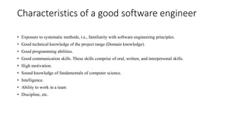 Characteristics of a good software engineer
• Exposure to systematic methods, i.e., familiarity with software engineering principles.
• Good technical knowledge of the project range (Domain knowledge).
• Good programming abilities.
• Good communication skills. These skills comprise of oral, written, and interpersonal skills.
• High motivation.
• Sound knowledge of fundamentals of computer science.
• Intelligence.
• Ability to work in a team
• Discipline, etc.
 