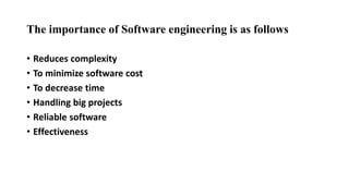 The importance of Software engineering is as follows
• Reduces complexity
• To minimize software cost
• To decrease time
• Handling big projects
• Reliable software
• Effectiveness
 