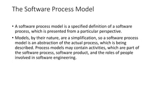 The Software Process Model
• A software process model is a specified definition of a software
process, which is presented from a particular perspective.
• Models, by their nature, are a simplification, so a software process
model is an abstraction of the actual process, which is being
described. Process models may contain activities, which are part of
the software process, software product, and the roles of people
involved in software engineering.
 