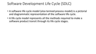 Software Development Life Cycle (SDLC)
• A software life cycle model (also termed process model) is a pictorial
and diagrammatic representation of the software life cycle.
• A life cycle model represents all the methods required to make a
software product transit through its life cycle stages.
 