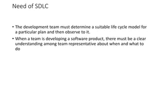 Need of SDLC
• The development team must determine a suitable life cycle model for
a particular plan and then observe to it.
• When a team is developing a software product, there must be a clear
understanding among team representative about when and what to
do
 