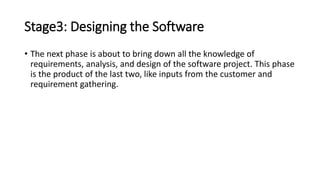 Stage3: Designing the Software
• The next phase is about to bring down all the knowledge of
requirements, analysis, and design of the software project. This phase
is the product of the last two, like inputs from the customer and
requirement gathering.
 