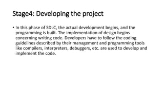 Stage4: Developing the project
• In this phase of SDLC, the actual development begins, and the
programming is built. The implementation of design begins
concerning writing code. Developers have to follow the coding
guidelines described by their management and programming tools
like compilers, interpreters, debuggers, etc. are used to develop and
implement the code.
 