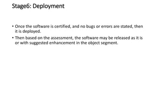 Stage6: Deployment
• Once the software is certified, and no bugs or errors are stated, then
it is deployed.
• Then based on the assessment, the software may be released as it is
or with suggested enhancement in the object segment.
 