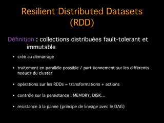 Resilient Distributed Datasets
(RDD)
• créé au démarrage!
• traitement en parallèle possible / partitionnement sur les différents
noeuds du cluster!
• opérations sur les RDDs = transformations + actions!
• contrôle sur la persistance : MEMORY, DISK…!
• resistance à la panne (principe de lineage avec le DAG)
Déﬁnition : collections distribuées fault-tolerant et
! immutable
 