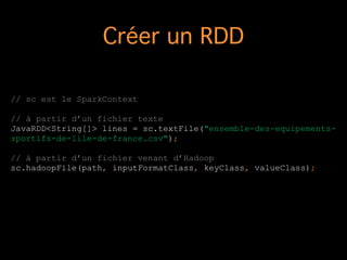 Créer un RDD
// sc est le SparkContext
!
// à partir d’un fichier texte
JavaRDD<String[]> lines = sc.textFile("ensemble-des-equipements-
sportifs-de-lile-de-france.csv");
!
// à partir d’un fichier venant d’Hadoop
sc.hadoopFile(path, inputFormatClass, keyClass, valueClass);
!
 