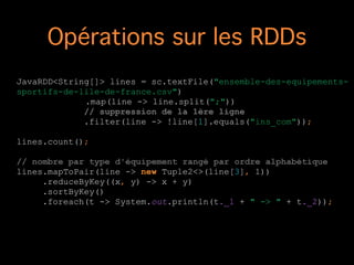 Opérations sur les RDDs
JavaRDD<String[]> lines = sc.textFile("ensemble-des-equipements-
sportifs-de-lile-de-france.csv")
.map(line -> line.split(";"))
// suppression de la 1ère ligne
.filter(line -> !line[1].equals("ins_com"));
!
lines.count();
!
// nombre par type d'équipement rangé par ordre alphabétique
lines.mapToPair(line -> new Tuple2<>(line[3], 1))
.reduceByKey((x, y) -> x + y)
.sortByKey()
.foreach(t -> System.out.println(t._1 + " -> " + t._2));
!
 