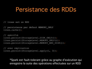 Persistance des RDDs
// lines est un RDD
!
// persistance par défaut MEMORY_ONLY
lines.cache();
!
// spécifié
lines.persist(StorageLevel.DISK_ONLY());
lines.persist(StorageLevel.MEMORY_ONLY());
lines.persist(StorageLevel.MEMORY_AND_DISK());
!
// avec réplication
lines.persist(StorageLevel.apply(1, 3));
*Spark est fault-tolerant grâce au graphe d’exécution qui
enregistre la suite des opérations effectuées sur un RDD
 