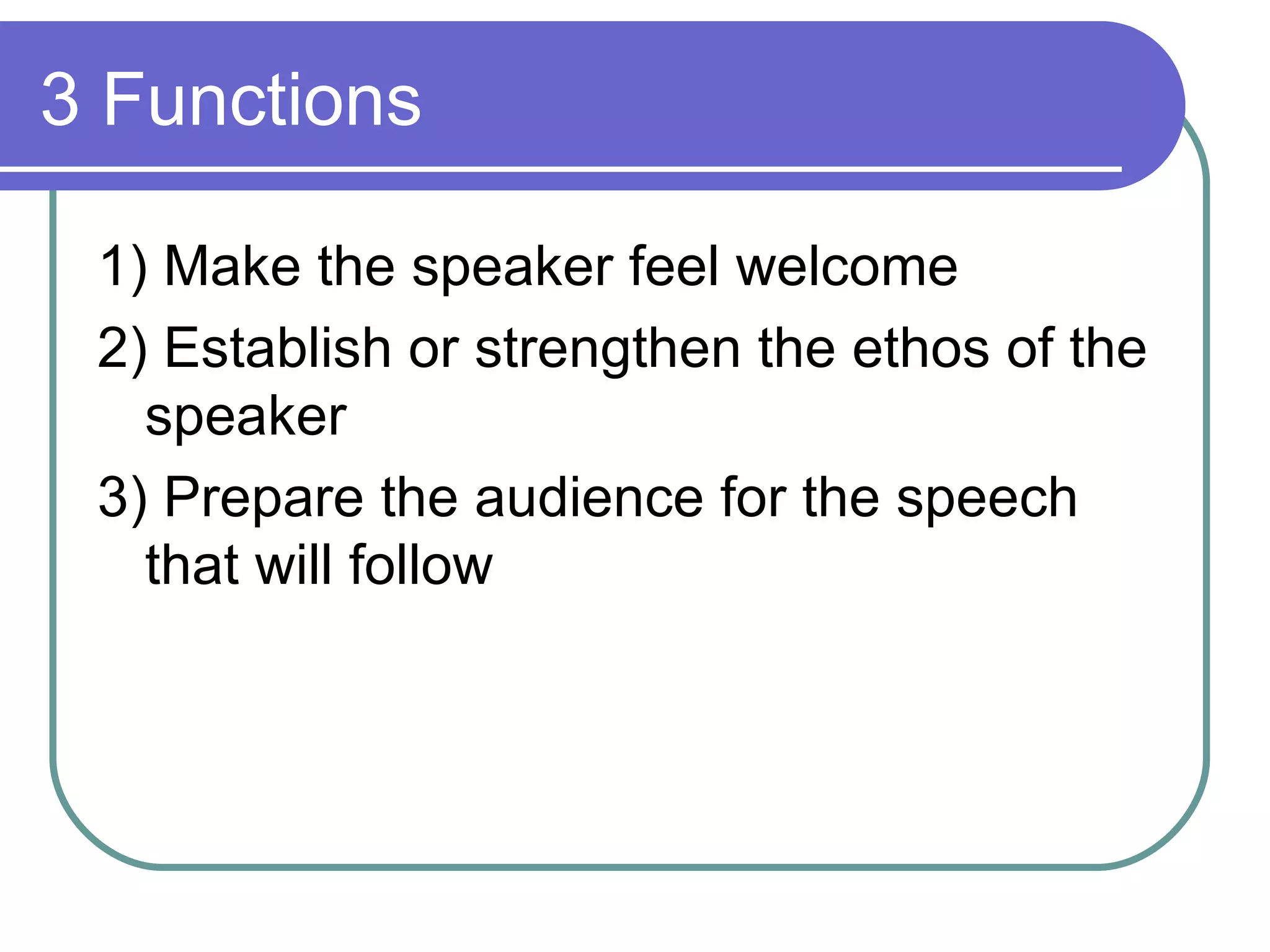 3 Functions 1) Make the speaker feel welcome 2) Establish or strengthen the ethos of the speaker 3) Prepare the audience for the speech that will follow 
