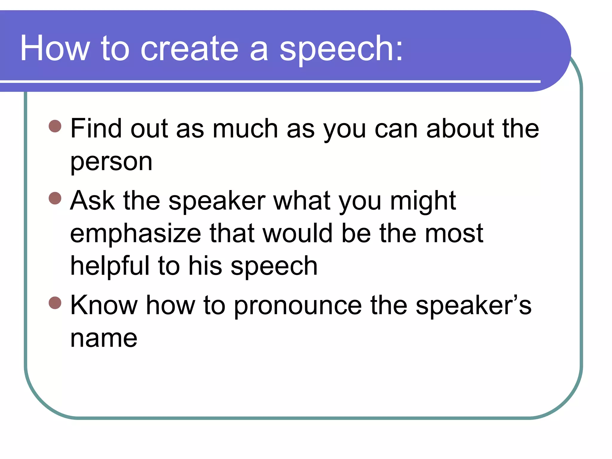 How to create a speech: Find out as much as you can about the person Ask the speaker what you might emphasize that would be the most helpful to his speech Know how to pronounce the speaker’s name 