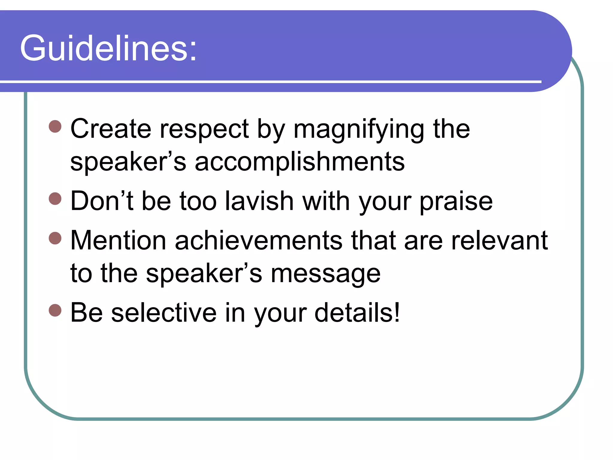 Guidelines: Create respect by magnifying the speaker’s accomplishments Don’t be too lavish with your praise Mention achievements that are relevant to the speaker’s message Be selective in your details! 
