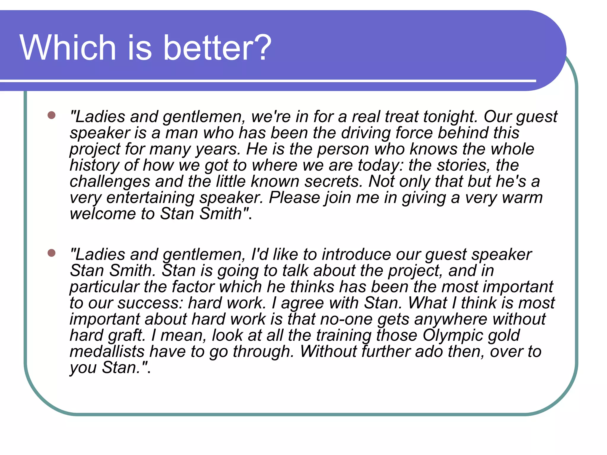 Which is better? "Ladies and gentlemen, we're in for a real treat tonight. Our guest speaker is a man who has been the driving force behind this project for many years. He is the person who knows the whole history of how we got to where we are today: the stories, the challenges and the little known secrets. Not only that but he's a very entertaining speaker. Please join me in giving a very warm welcome to Stan Smith" .  "Ladies and gentlemen, I'd like to introduce our guest speaker Stan Smith. Stan is going to talk about the project, and in particular the factor which he thinks has been the most important to our success: hard work. I agree with Stan. What I think is most important about hard work is that no-one gets anywhere without hard graft. I mean, look at all the training those Olympic gold medallists have to go through. Without further ado then, over to you Stan." .  