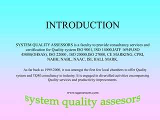 INTRODUCTION
SYSTEM QUALITY ASSESSORS is a faculty to provide consultancy services and
certification for Quality system ISO 9001, ISO 14000,IATF 16949,ISO
45000(OHSAS), ISO 22000 , ISO 20000,ISO 27000, CE MARKING, CPRI,
NABH, NABL, NAAC, ISI, HALL MARK.
As far back as 1999-2000, it was amongst the first few local chambers to offer Quality
system and TQM consultancy to industry. It is engaged in diversified activities encompassing
Quality services and productivity improvements.
www.sqassessors.com
 