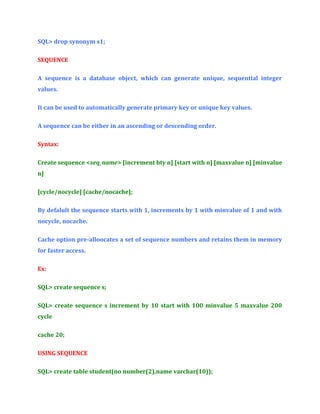SQL> drop synonym s1;
SEQUENCE
A sequence is a database object, which can generate unique, sequential integer
values.
It can be used to automatically generate primary key or unique key values.
A sequence can be either in an ascending or descending order.
Syntax:
Create sequence <seq_name> [increment bty n] [start with n] [maxvalue n] [minvalue
n]
[cycle/nocycle] [cache/nocache];
By defalult the sequence starts with 1, increments by 1 with minvalue of 1 and with
nocycle, nocache.
Cache option pre-alloocates a set of sequence numbers and retains them in memory
for faster access.
Ex:
SQL> create sequence s;
SQL> create sequence s increment by 10 start with 100 minvalue 5 maxvalue 200
cycle
cache 20;
USING SEQUENCE
SQL> create table student(no number(2),name varchar(10));

 