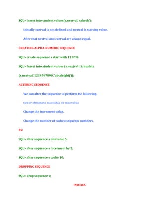 SQL> insert into student values(s.nextval, ‘saketh’);
Initially currval is not defined and nextval is starting value.
After that nextval and currval are always equal.
CREATING ALPHA-NUMERIC SEQUENCE
SQL> create sequence s start with 111234;
SQL> Insert into student values (s.nextval || translate
(s.nextval,’1234567890’,’abcdefghij’));
ALTERING SEQUENCE
We can alter the sequence to perform the following.
Set or eliminate minvalue or maxvalue.
Change the increment value.
Change the number of cached sequence numbers.
Ex:
SQL> alter sequence s minvalue 5;
SQL> alter sequence s increment by 2;
SQL> alter sequence s cache 10;
DROPPING SEQUENCE
SQL> drop sequence s;
INDEXES

 